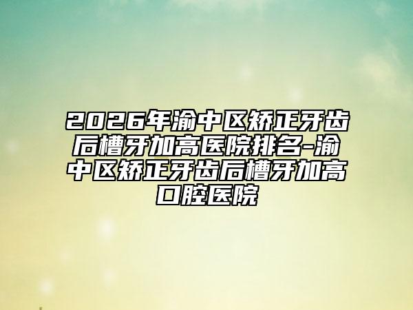2026年渝中区矫正牙齿后槽牙加高医院排名-渝中区矫正牙齿后槽牙加高口腔医院