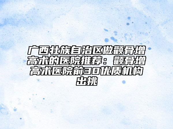 广西壮族自治区做颧骨增高术的医院推荐：颧骨增高术医院前30优质机构出挑