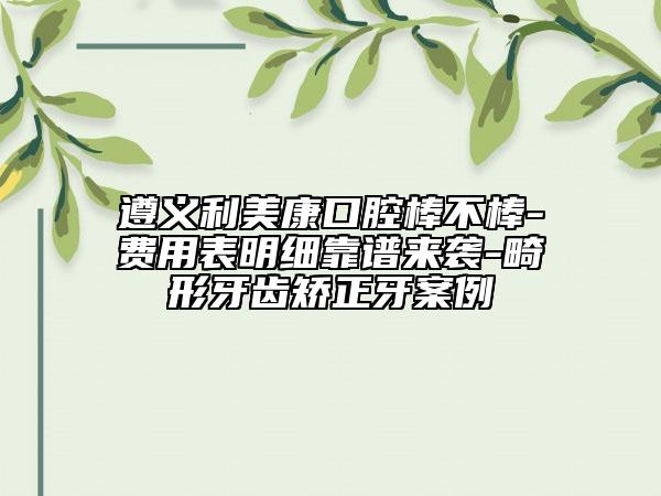 遵义利美康口腔棒不棒-费用表明细靠谱来袭-畸形牙齿矫正牙案例