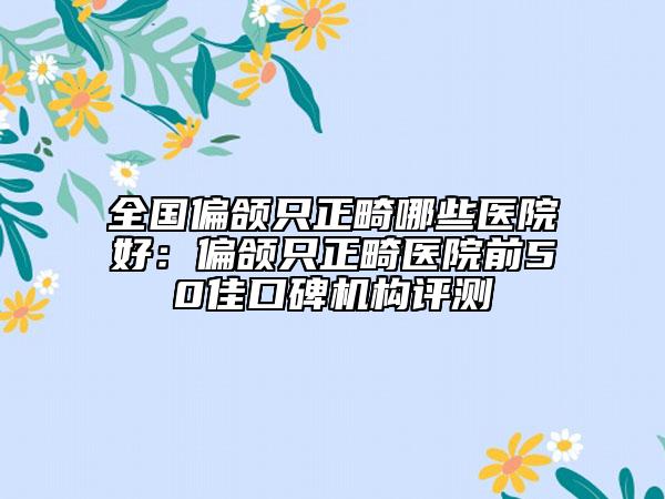 全国偏颌只正畸哪些医院好：偏颌只正畸医院前50佳口碑机构评测