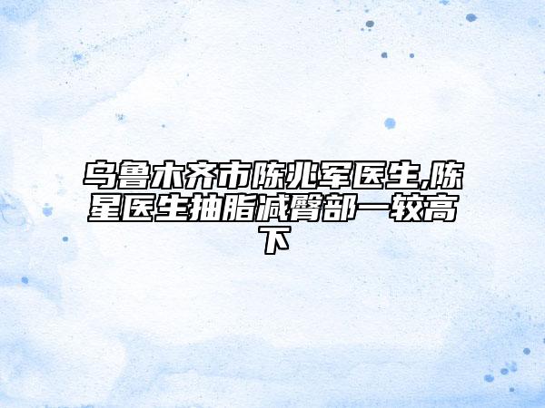 乌鲁木齐市陈兆军医生,陈星医生抽脂减臀部一较高下