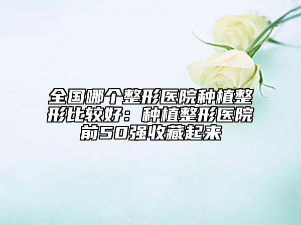 全国哪个整形医院种植整形比较好：种植整形医院前50强收藏起来