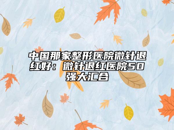 中国那家整形医院微针退红好：微针退红医院50强大汇合