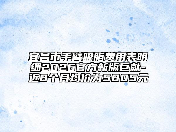 宜昌市手臂吸脂费用表明细2026官方新版巨献-近8个月均价为5805元