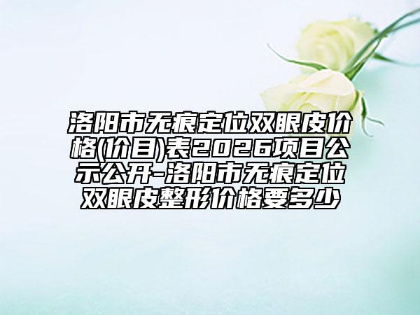 洛阳市无痕定位双眼皮价格(价目)表2026项目公示公开-洛阳市无痕定位双眼皮整形价格要多少