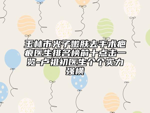 玉林市光子嫩肤去手术疤痕医生排名榜前十点击一览-卢祖初医生个个实力强横