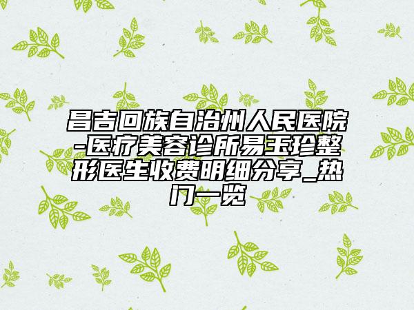 昌吉回族自治州人民医院-医疗美容诊所易玉珍整形医生收费明细分享_热门一览
