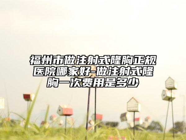 福州市做注射式隆胸正规医院哪家好-做注射式隆胸一次费用是多少