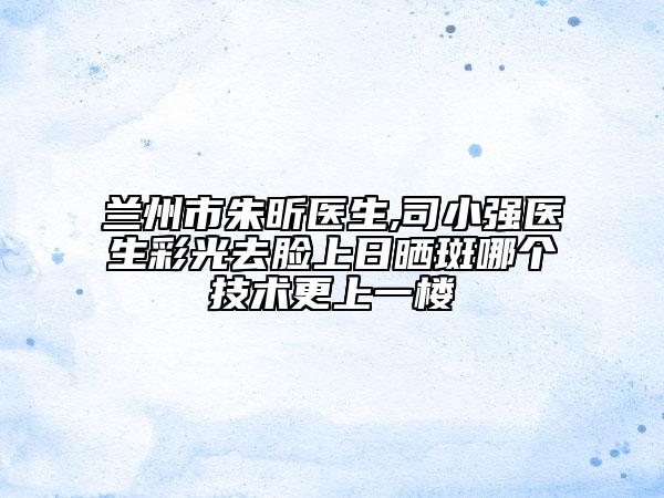 兰州市朱昕医生,司小强医生彩光去脸上日晒斑哪个技术更上一楼