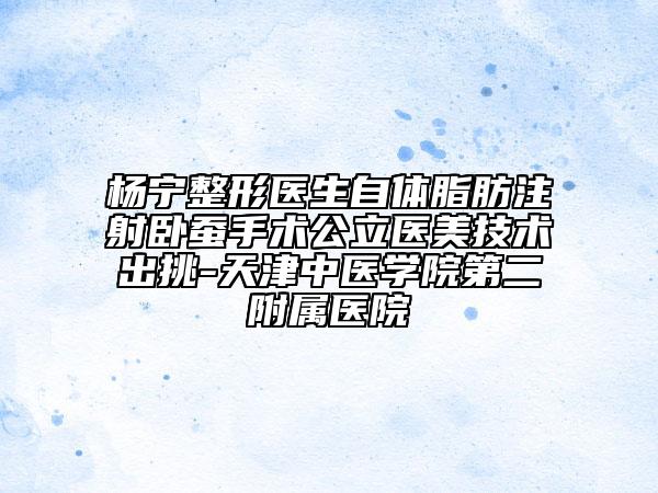杨宁整形医生自体脂肪注射卧蚕手术公立医美技术出挑-天津中医学院第二附属医院