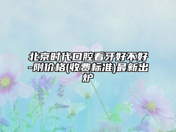 北京时代口腔看牙好不好-附价格(收费标准)最新出炉