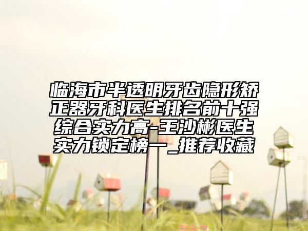 临海市半透明牙齿隐形矫正器牙科医生排名前十强综合实力高-王沙彬医生实力锁定榜一_推荐收藏