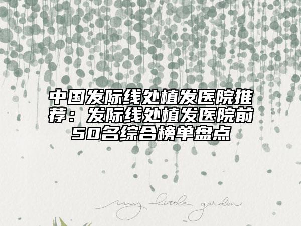 中国发际线处植发医院推荐：发际线处植发医院前50名综合榜单盘点