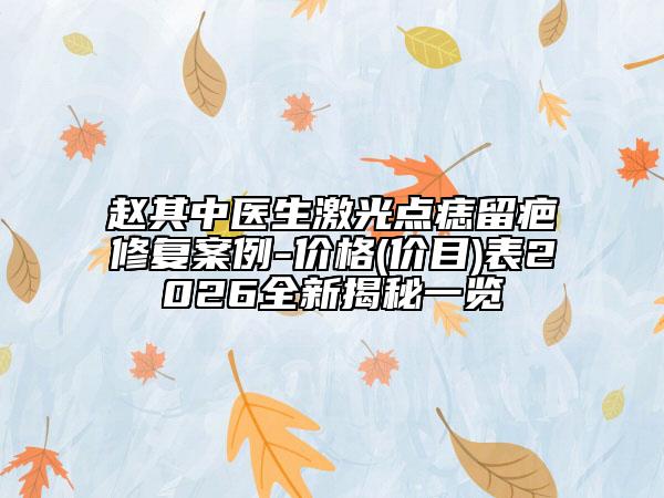 赵其中医生激光点痣留疤修复案例-价格(价目)表2026全新揭秘一览