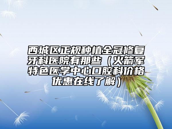 西城区正规种植全冠修复牙科医院有那些（火箭军特色医学中心口腔科价格优惠在线了解）