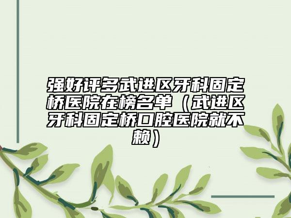强好评多武进区牙科固定桥医院在榜名单（武进区牙科固定桥口腔医院就不赖）