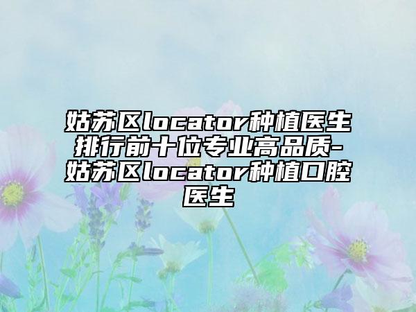 姑苏区locator种植医生排行前十位专业高品质-姑苏区locator种植口腔医生