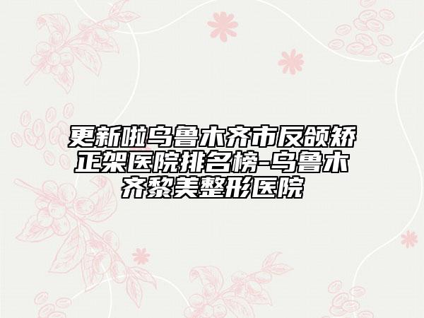 更新啦乌鲁木齐市反颌矫正架医院排名榜-乌鲁木齐黎美整形医院