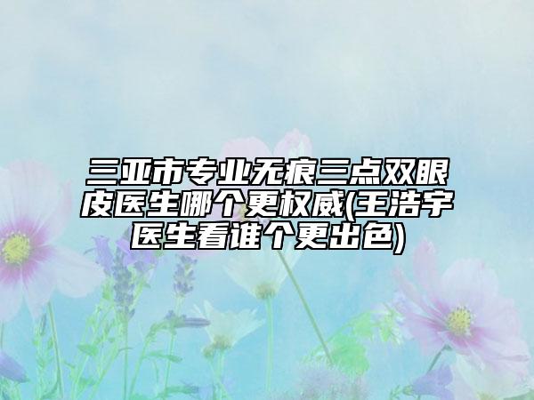 三亚市专业无痕三点双眼皮医生哪个更权威(王浩宇医生看谁个更出色)