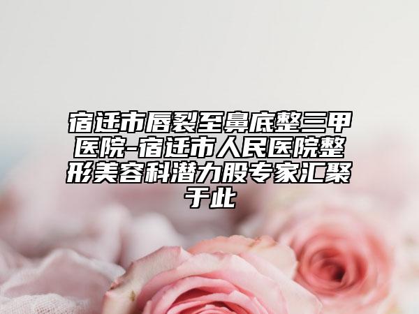 宿迁市唇裂至鼻底整三甲医院-宿迁市人民医院整形美容科潜力股专家汇聚于此