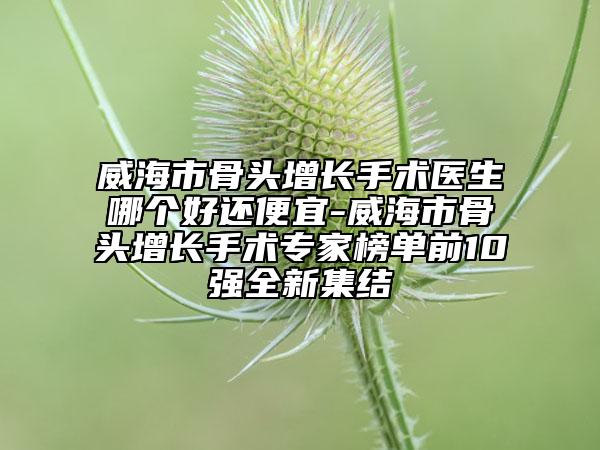 威海市骨头增长手术医生哪个好还便宜-威海市骨头增长手术专家榜单前10强全新集结