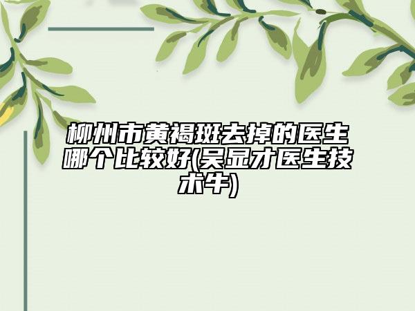 柳州市黄褐斑去掉的医生哪个比较好(吴显才医生技术牛)