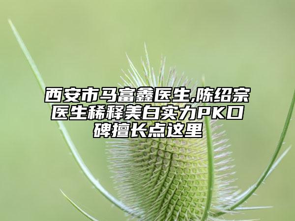 西安市马富鑫医生,陈绍宗医生稀释美白实力PK口碑擅长点这里