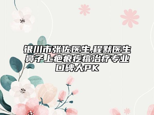 银川市张佐医生,程默医生鼻子上疤痕疙瘩治疗专业口碑大PK