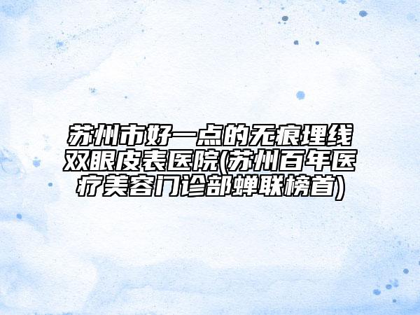 苏州市好一点的无痕埋线双眼皮表医院(苏州百年医疗美容门诊部蝉联榜首)