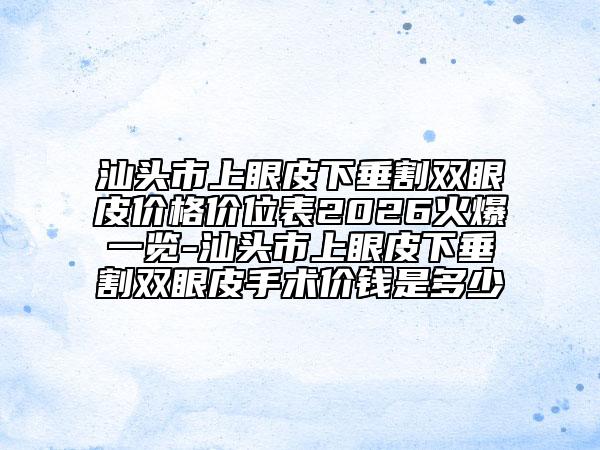 汕头市上眼皮下垂割双眼皮价格价位表2026火爆一览-汕头市上眼皮下垂割双眼皮手术价钱是多少