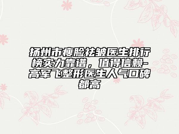 扬州市瘦脸祛皱医生排行榜实力靠谱，值得信赖-高军飞整形医生人气口碑都高