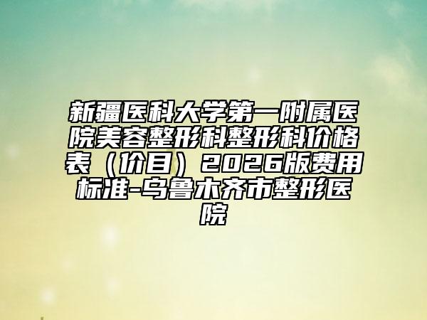 新疆医科大学第一附属医院美容整形科整形科价格表（价目）2026版费用标准-乌鲁木齐市整形医院