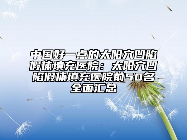 中国好一点的太阳穴凹陷假体填充医院：太阳穴凹陷假体填充医院前50名全面汇总