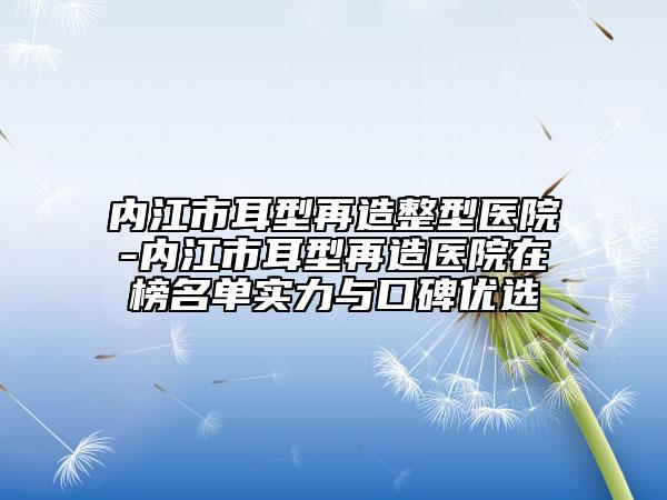 内江市耳型再造整型医院-内江市耳型再造医院在榜名单实力与口碑优选