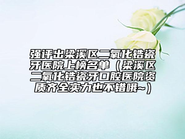强评出梁溪区二氧化锆瓷牙医院上榜名单（梁溪区二氧化锆瓷牙口腔医院资质齐全实力也不错哦~）
