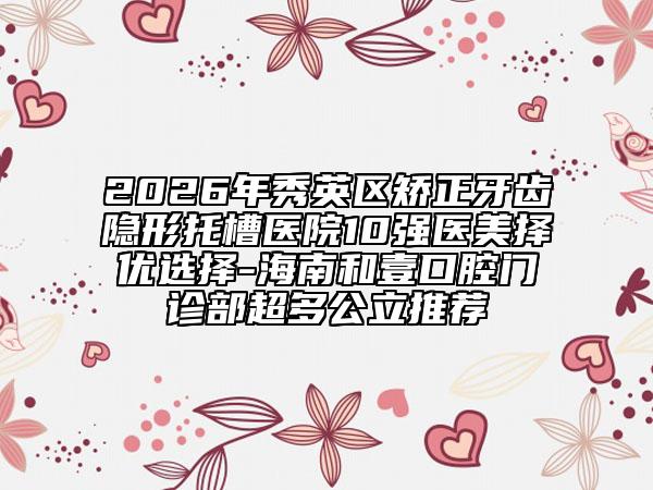 2026年秀英区矫正牙齿隐形托槽医院10强医美择优选择-海南和壹口腔门诊部超多公立推荐