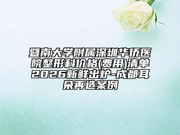 暨南大学附属深圳华侨医院整形科价格(费用)清单2026新鲜出炉-成都耳朵再造案例