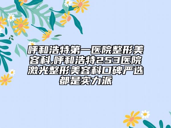 呼和浩特第一医院整形美容科,呼和浩特253医院激光整形美容科口碑严选都是实力派