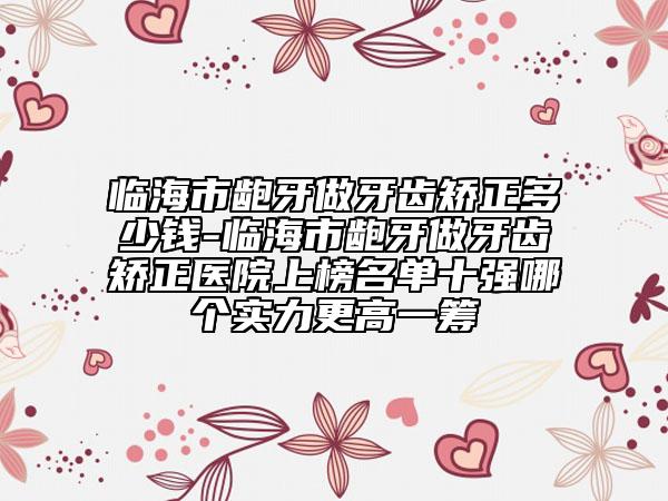临海市龅牙做牙齿矫正多少钱-临海市龅牙做牙齿矫正医院上榜名单十强哪个实力更高一筹