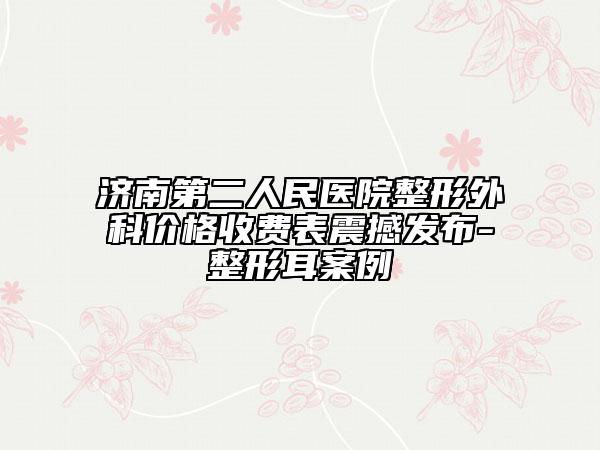 济南第二人民医院整形外科价格收费表震撼发布-整形耳案例