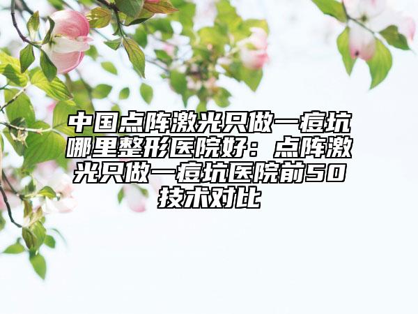 中国点阵激光只做一痘坑哪里整形医院好：点阵激光只做一痘坑医院前50技术对比