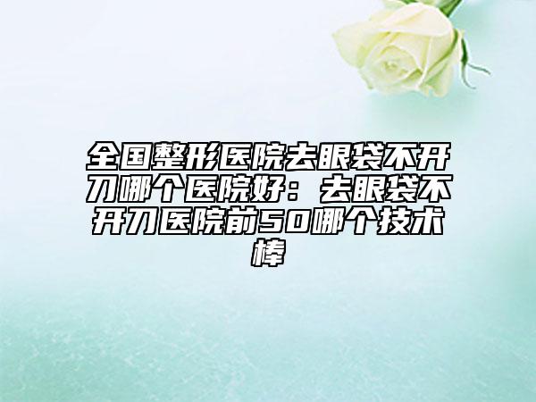 全国整形医院去眼袋不开刀哪个医院好：去眼袋不开刀医院前50哪个技术棒
