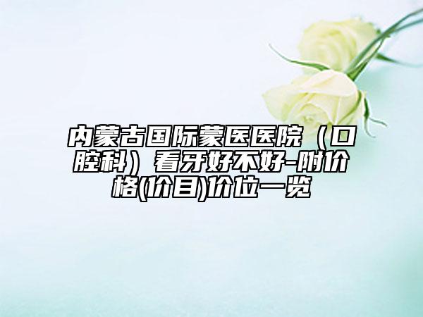 内蒙古国际蒙医医院（口腔科）看牙好不好-附价格(价目)价位一览