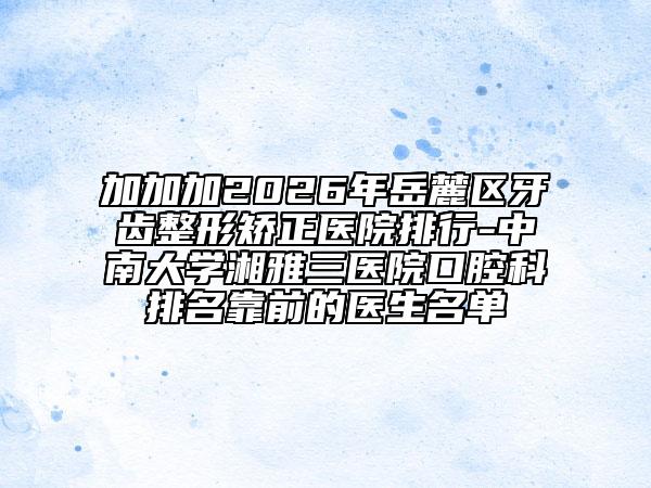 加加加2026年岳麓区牙齿整形矫正医院排行-中南大学湘雅三医院口腔科排名靠前的医生名单