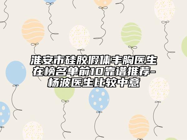 淮安市硅胶假体丰胸医生在榜名单前10靠谱推荐-杨波医生比较中意