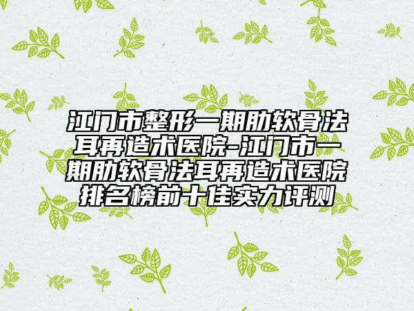 江门市整形一期肋软骨法耳再造术医院-江门市一期肋软骨法耳再造术医院排名榜前十佳实力评测