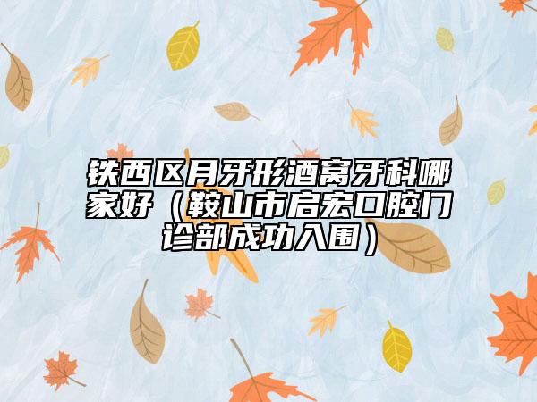 铁西区月牙形酒窝牙科哪家好（鞍山市启宏口腔门诊部成功入围）