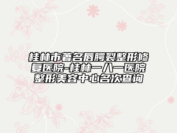 桂林市著名唇腭裂整形修复医院-桂林一八一医院整形美容中心名次查询