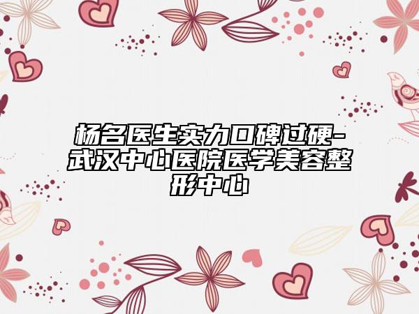 杨名医生实力口碑过硬-武汉中心医院医学美容整形中心
