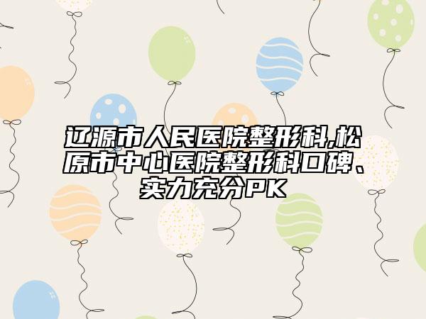 辽源市人民医院整形科,松原市中心医院整形科口碑、实力充分PK